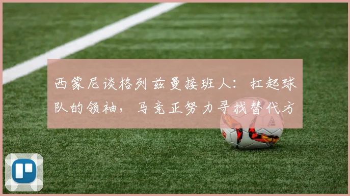 西蒙尼谈格列兹曼接班人：扛起球队的领袖，马竞正努力寻找替代方案