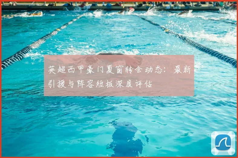 英超西甲豪门夏窗转会动态：最新引援与阵容短板深度评估