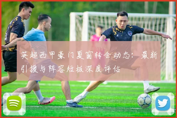 英超西甲豪门夏窗转会动态：最新引援与阵容短板深度评估