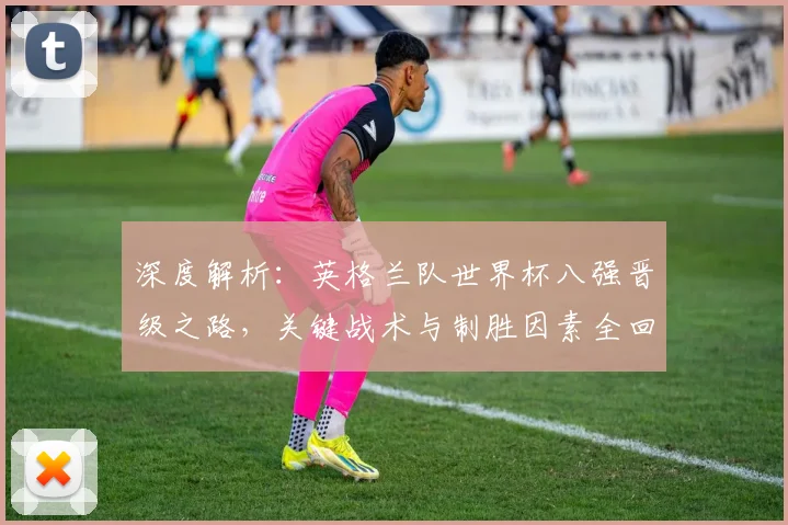 深度解析：英格兰队世界杯八强晋级之路，关键战术与制胜因素全回顾