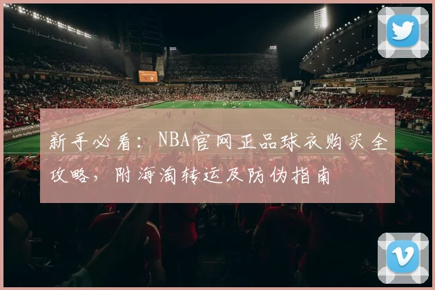新手必看：NBA官网正品球衣购买全攻略，附海淘转运及防伪指南