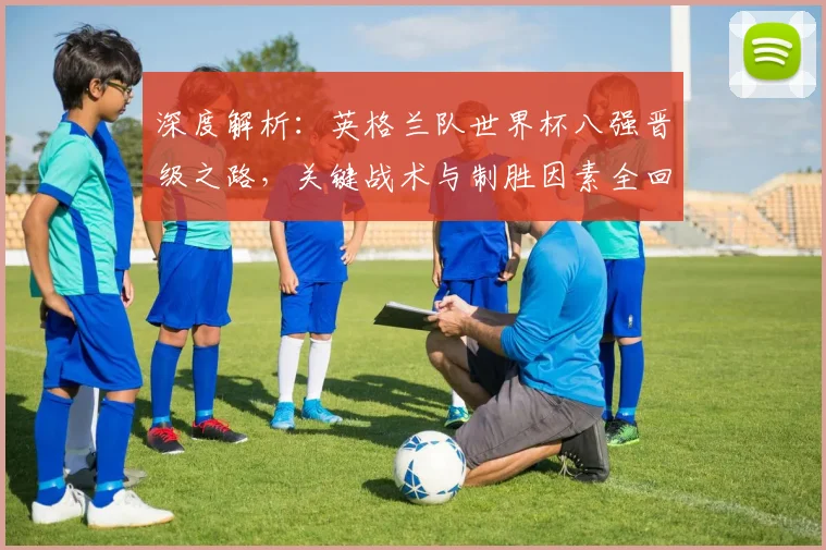 深度解析：英格兰队世界杯八强晋级之路，关键战术与制胜因素全回顾