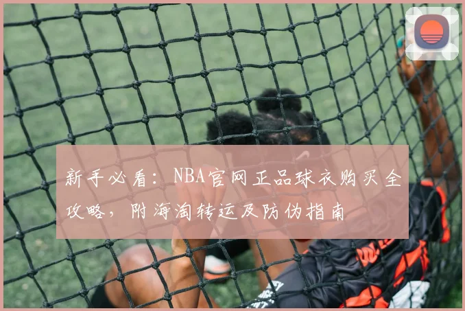 新手必看：NBA官网正品球衣购买全攻略，附海淘转运及防伪指南