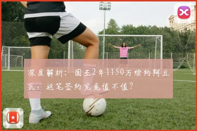 深度解析：国王2年1150万续约阿丘瓦，这笔签约究竟值不值？