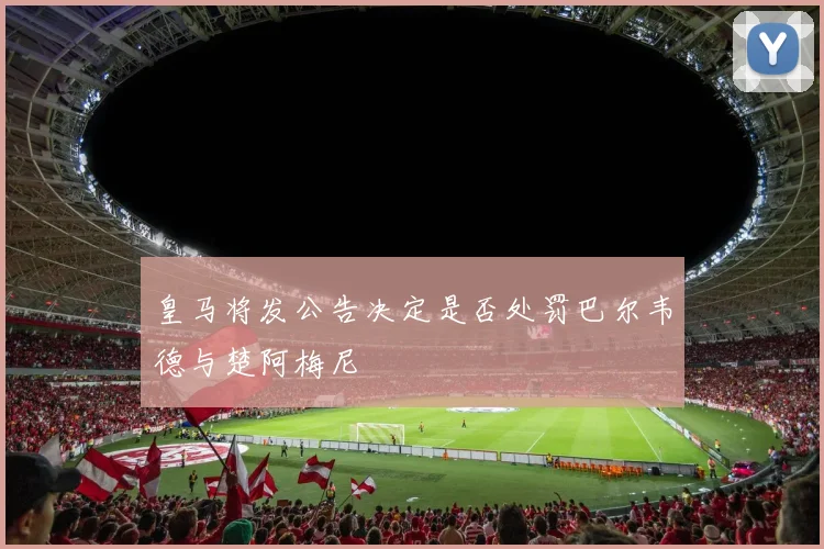 皇马将发公告决定是否处罚巴尔韦德与楚阿梅尼