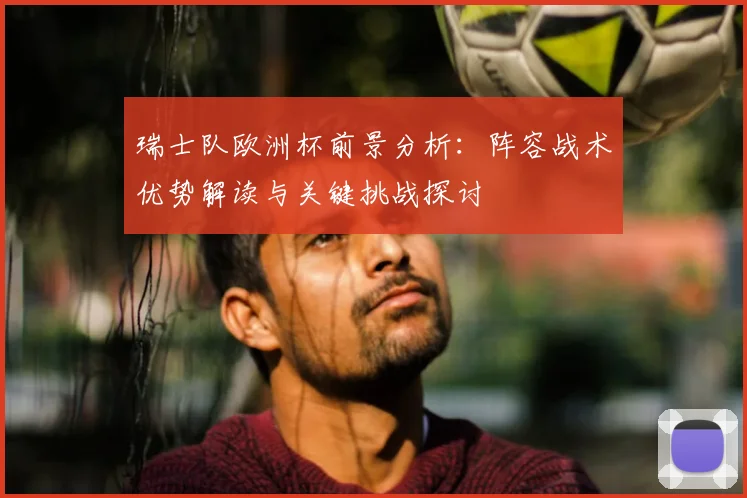瑞士队欧洲杯前景分析：阵容战术优势解读与关键挑战探讨