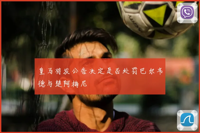 皇马将发公告决定是否处罚巴尔韦德与楚阿梅尼