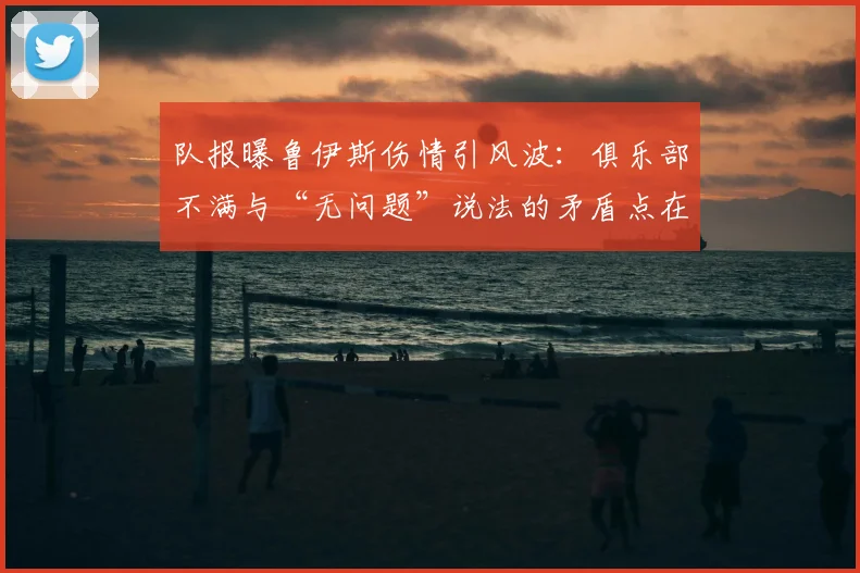 队报曝鲁伊斯伤情引风波：俱乐部不满与“无问题”说法的矛盾点在哪？