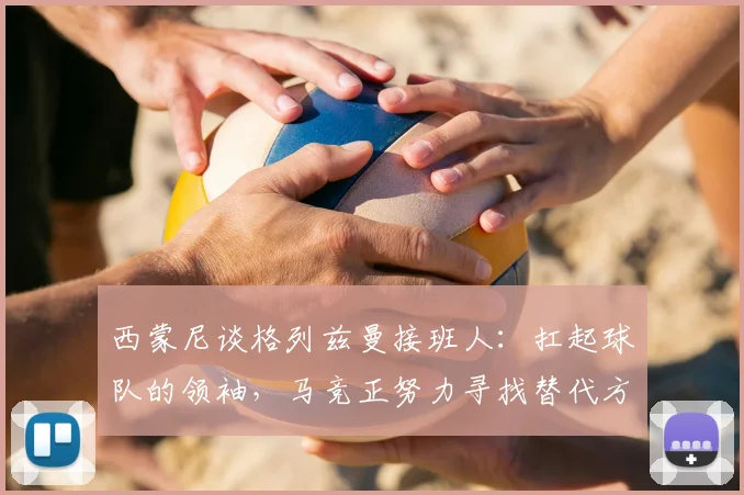 西蒙尼谈格列兹曼接班人：扛起球队的领袖，马竞正努力寻找替代方案